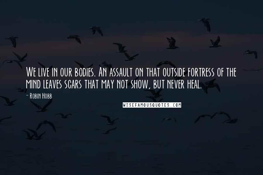 Robin Hobb Quotes: We live in our bodies. An assault on that outside fortress of the mind leaves scars that may not show, but never heal.