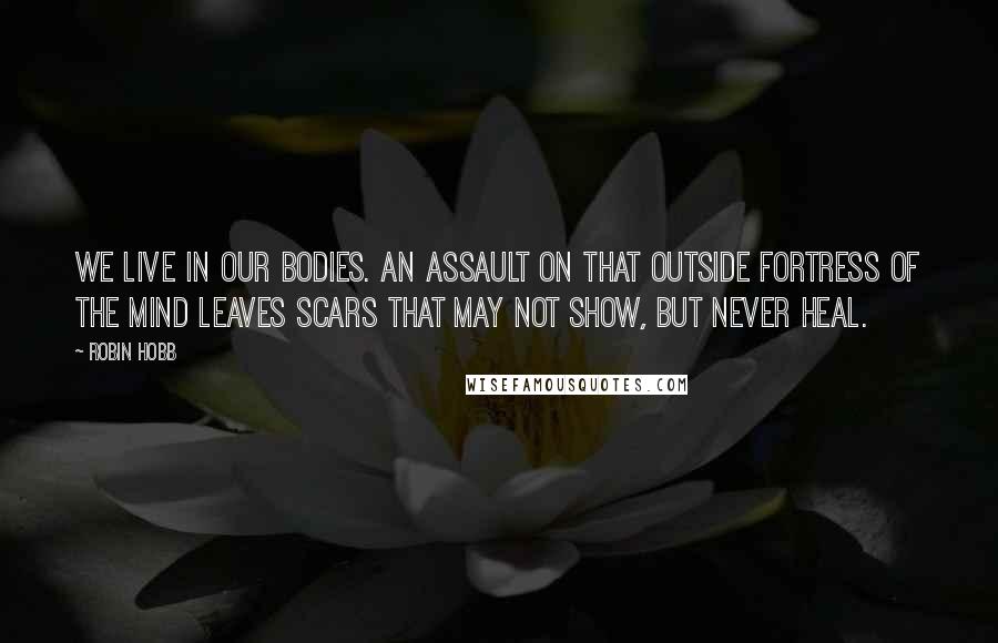 Robin Hobb Quotes: We live in our bodies. An assault on that outside fortress of the mind leaves scars that may not show, but never heal.