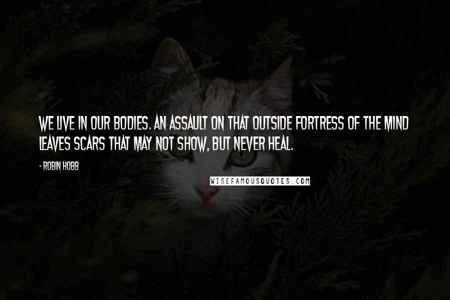Robin Hobb Quotes: We live in our bodies. An assault on that outside fortress of the mind leaves scars that may not show, but never heal.