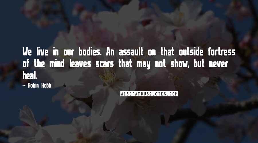 Robin Hobb Quotes: We live in our bodies. An assault on that outside fortress of the mind leaves scars that may not show, but never heal.