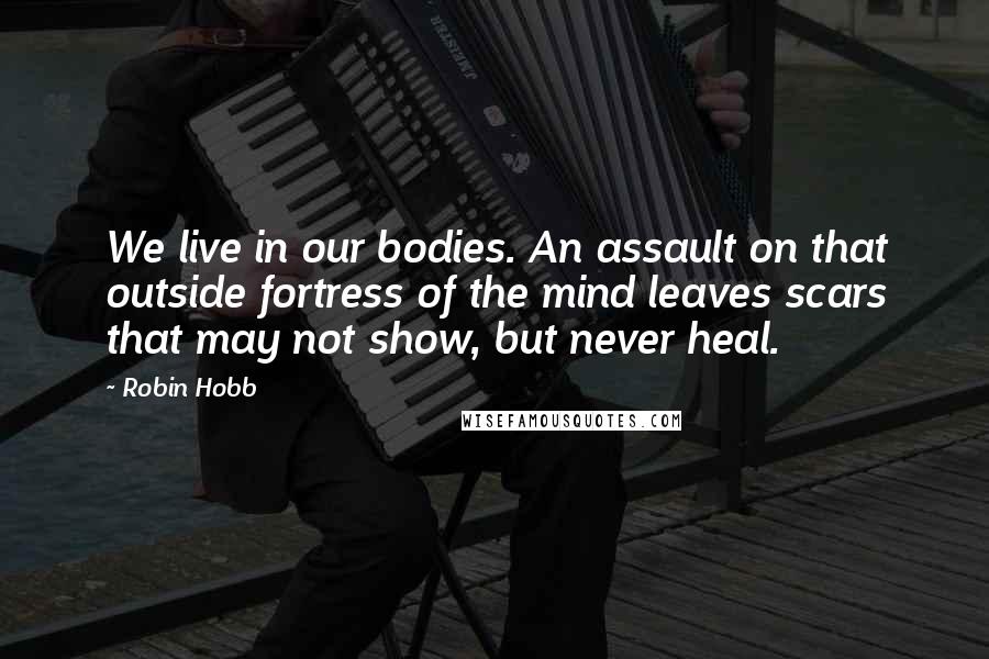 Robin Hobb Quotes: We live in our bodies. An assault on that outside fortress of the mind leaves scars that may not show, but never heal.