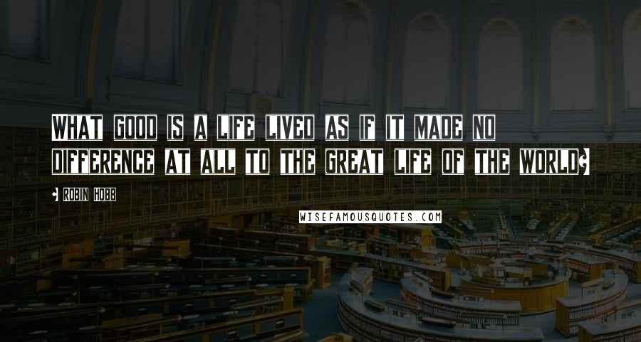 Robin Hobb Quotes: What good is a life lived as if it made no difference at all to the great life of the world?