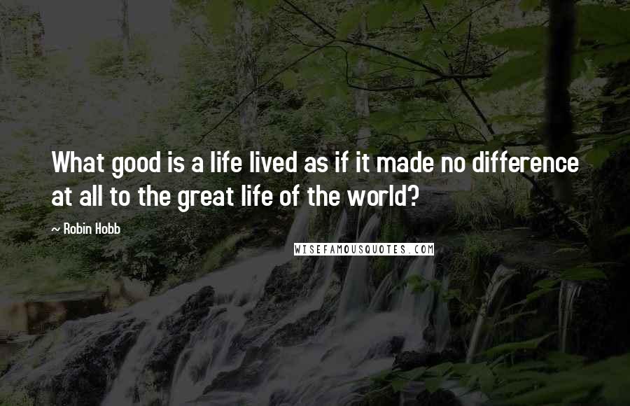 Robin Hobb Quotes: What good is a life lived as if it made no difference at all to the great life of the world?