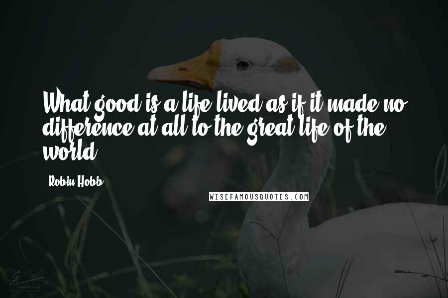 Robin Hobb Quotes: What good is a life lived as if it made no difference at all to the great life of the world?