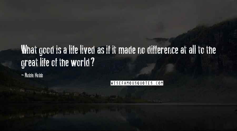 Robin Hobb Quotes: What good is a life lived as if it made no difference at all to the great life of the world?