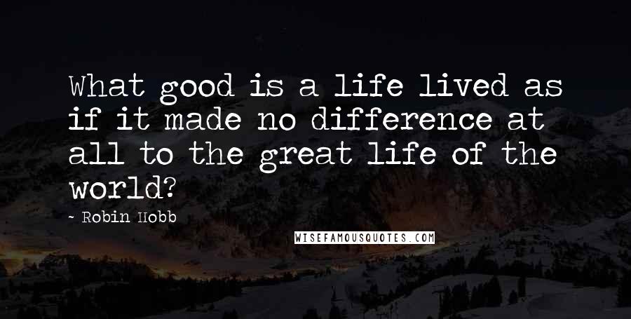 Robin Hobb Quotes: What good is a life lived as if it made no difference at all to the great life of the world?