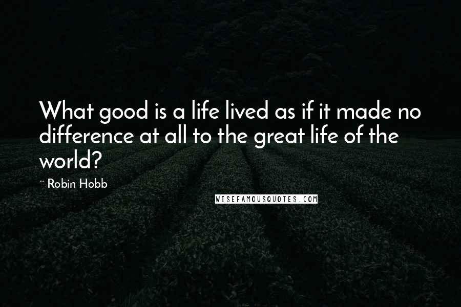 Robin Hobb Quotes: What good is a life lived as if it made no difference at all to the great life of the world?