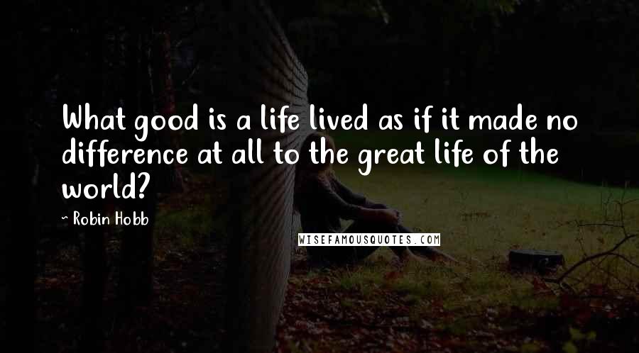 Robin Hobb Quotes: What good is a life lived as if it made no difference at all to the great life of the world?