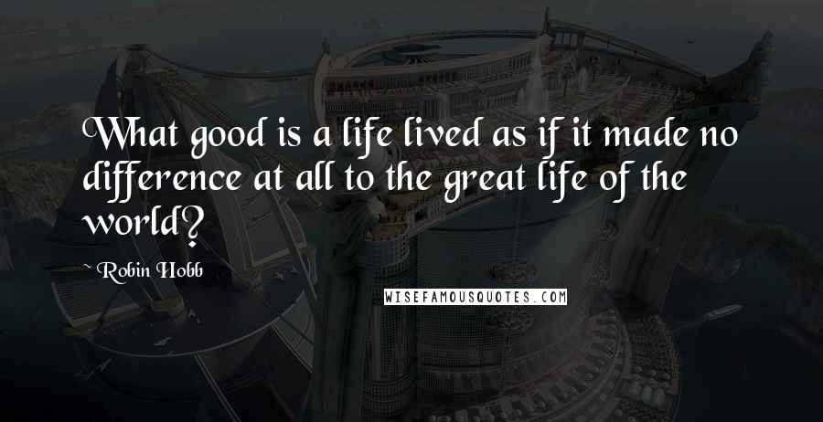 Robin Hobb Quotes: What good is a life lived as if it made no difference at all to the great life of the world?