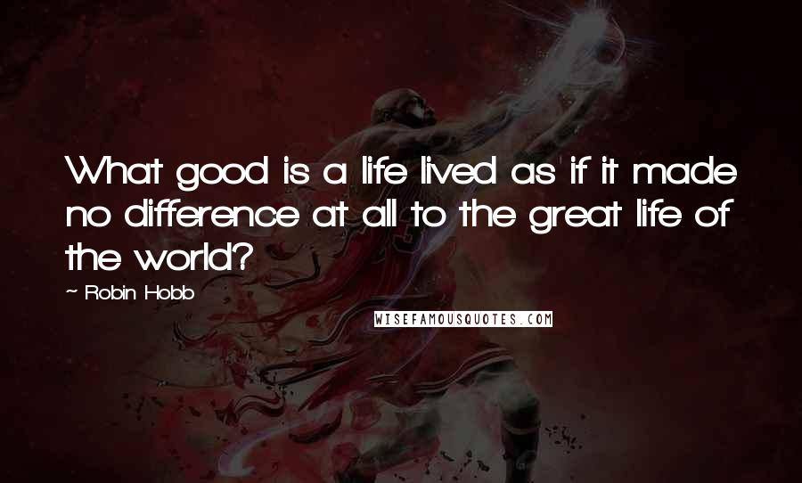 Robin Hobb Quotes: What good is a life lived as if it made no difference at all to the great life of the world?