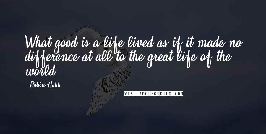 Robin Hobb Quotes: What good is a life lived as if it made no difference at all to the great life of the world?