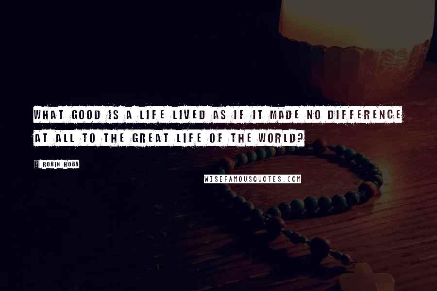 Robin Hobb Quotes: What good is a life lived as if it made no difference at all to the great life of the world?