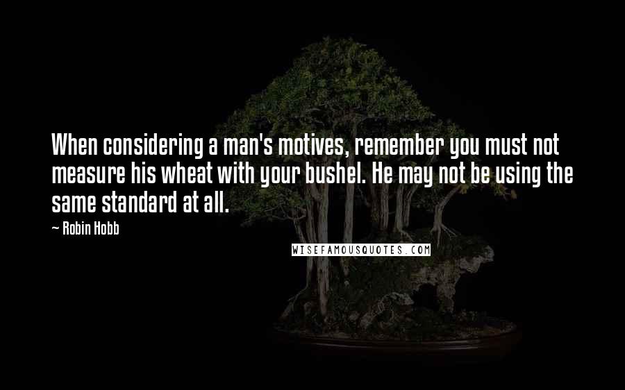 Robin Hobb Quotes: When considering a man's motives, remember you must not measure his wheat with your bushel. He may not be using the same standard at all.