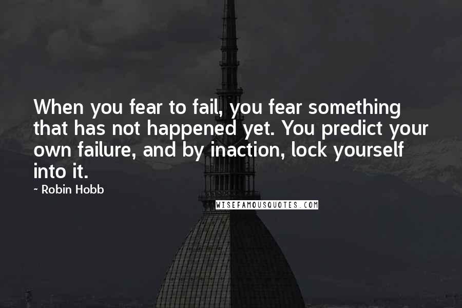 Robin Hobb Quotes: When you fear to fail, you fear something that has not happened yet. You predict your own failure, and by inaction, lock yourself into it.