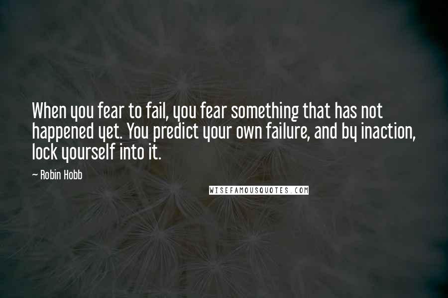 Robin Hobb Quotes: When you fear to fail, you fear something that has not happened yet. You predict your own failure, and by inaction, lock yourself into it.