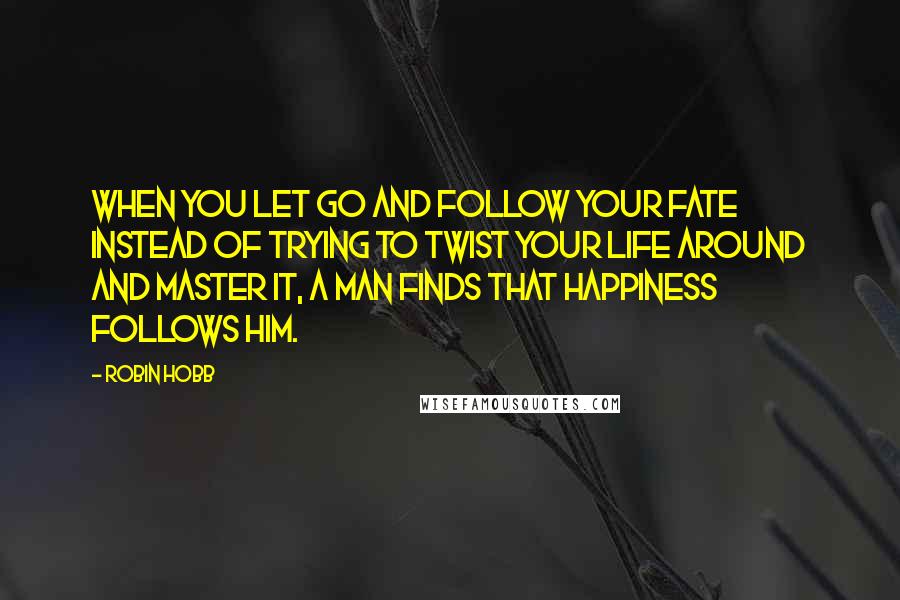 Robin Hobb Quotes: When you let go and follow your fate instead of trying to twist your life around and master it, a man finds that happiness follows him.