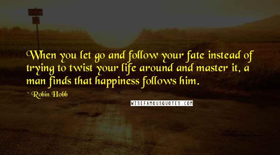 Robin Hobb Quotes: When you let go and follow your fate instead of trying to twist your life around and master it, a man finds that happiness follows him.