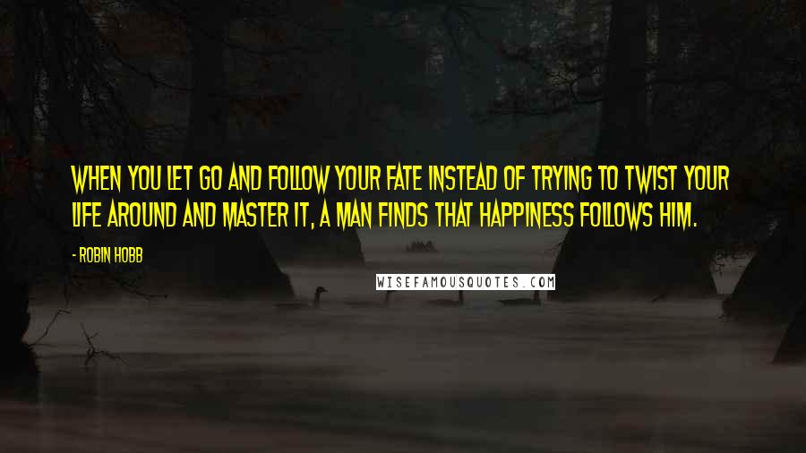 Robin Hobb Quotes: When you let go and follow your fate instead of trying to twist your life around and master it, a man finds that happiness follows him.