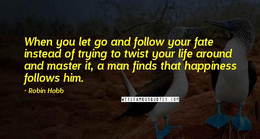 Robin Hobb Quotes: When you let go and follow your fate instead of trying to twist your life around and master it, a man finds that happiness follows him.