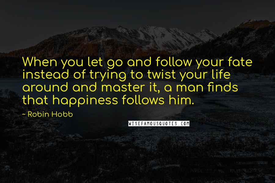 Robin Hobb Quotes: When you let go and follow your fate instead of trying to twist your life around and master it, a man finds that happiness follows him.