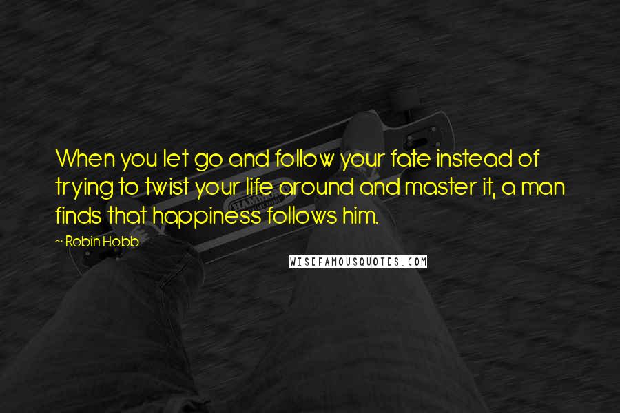 Robin Hobb Quotes: When you let go and follow your fate instead of trying to twist your life around and master it, a man finds that happiness follows him.