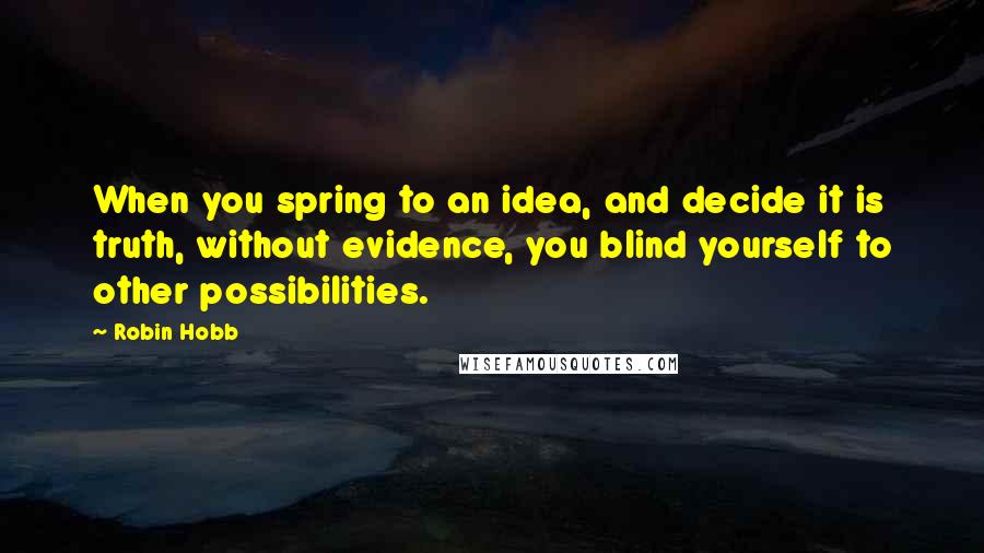 Robin Hobb Quotes: When you spring to an idea, and decide it is truth, without evidence, you blind yourself to other possibilities.