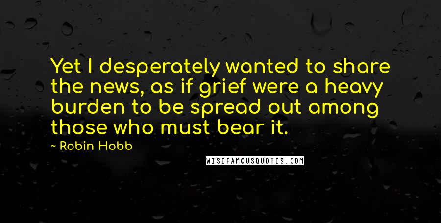 Robin Hobb Quotes: Yet I desperately wanted to share the news, as if grief were a heavy burden to be spread out among those who must bear it.
