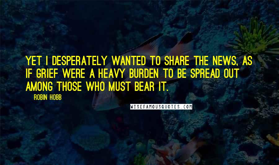 Robin Hobb Quotes: Yet I desperately wanted to share the news, as if grief were a heavy burden to be spread out among those who must bear it.