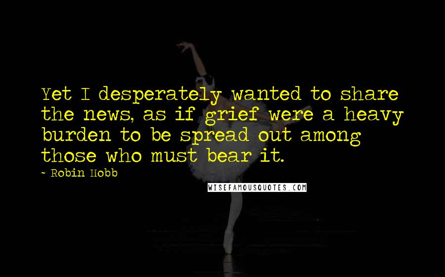 Robin Hobb Quotes: Yet I desperately wanted to share the news, as if grief were a heavy burden to be spread out among those who must bear it.