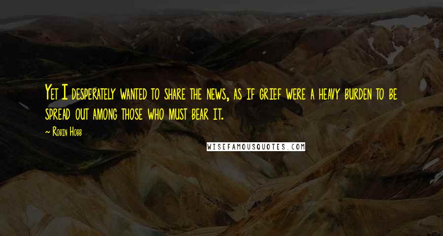 Robin Hobb Quotes: Yet I desperately wanted to share the news, as if grief were a heavy burden to be spread out among those who must bear it.