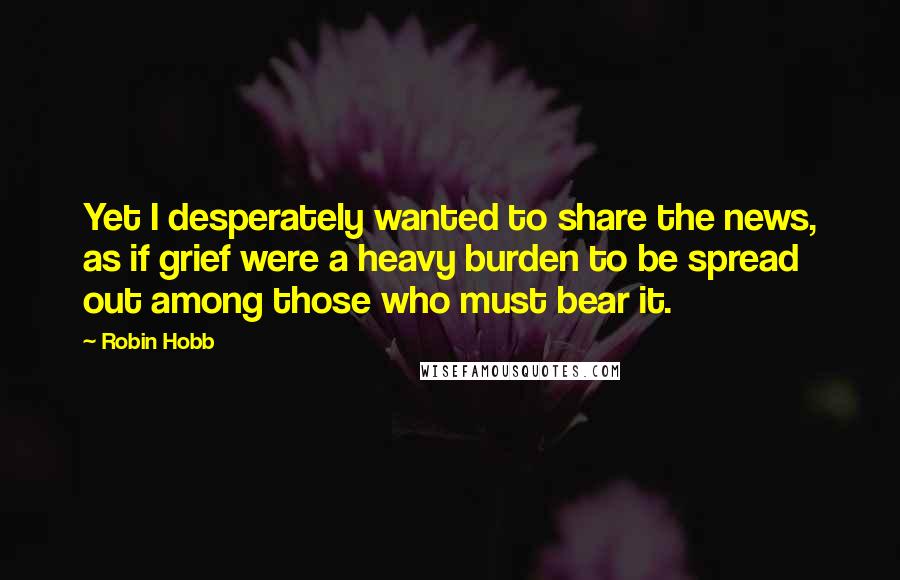 Robin Hobb Quotes: Yet I desperately wanted to share the news, as if grief were a heavy burden to be spread out among those who must bear it.