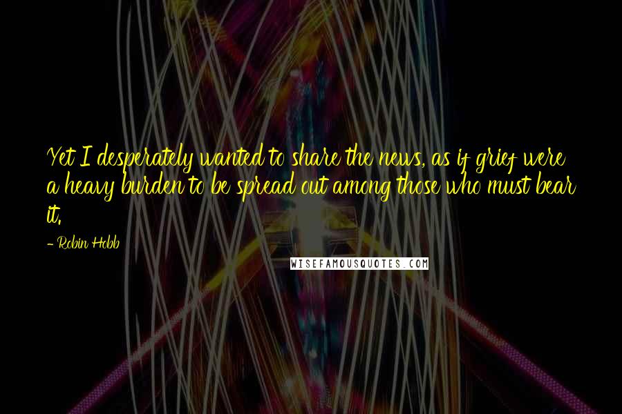 Robin Hobb Quotes: Yet I desperately wanted to share the news, as if grief were a heavy burden to be spread out among those who must bear it.