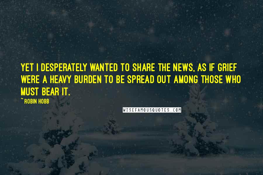 Robin Hobb Quotes: Yet I desperately wanted to share the news, as if grief were a heavy burden to be spread out among those who must bear it.