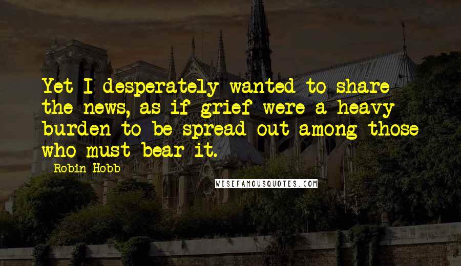 Robin Hobb Quotes: Yet I desperately wanted to share the news, as if grief were a heavy burden to be spread out among those who must bear it.