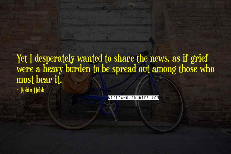 Robin Hobb Quotes: Yet I desperately wanted to share the news, as if grief were a heavy burden to be spread out among those who must bear it.