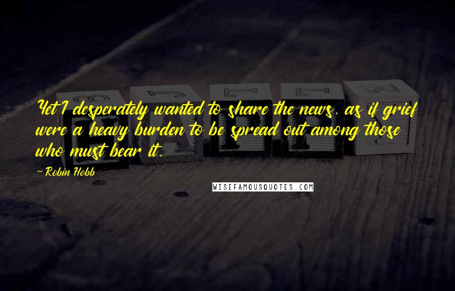 Robin Hobb Quotes: Yet I desperately wanted to share the news, as if grief were a heavy burden to be spread out among those who must bear it.