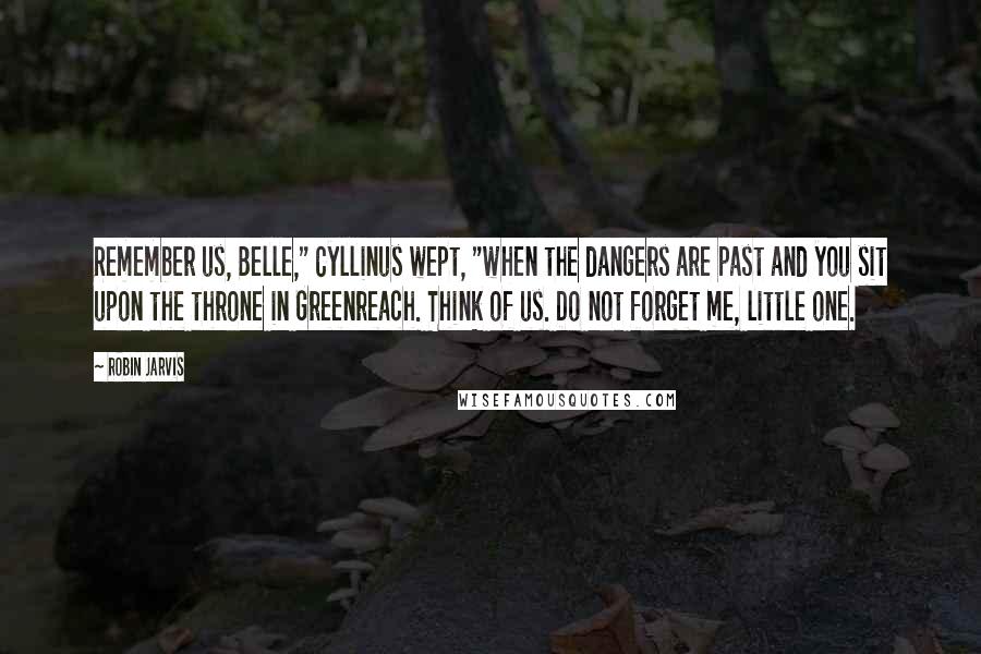 Robin Jarvis Quotes: Remember us, Belle," Cyllinus wept, "when the dangers are past and you sit upon the throne in Greenreach. Think of us. Do not forget me, little one.