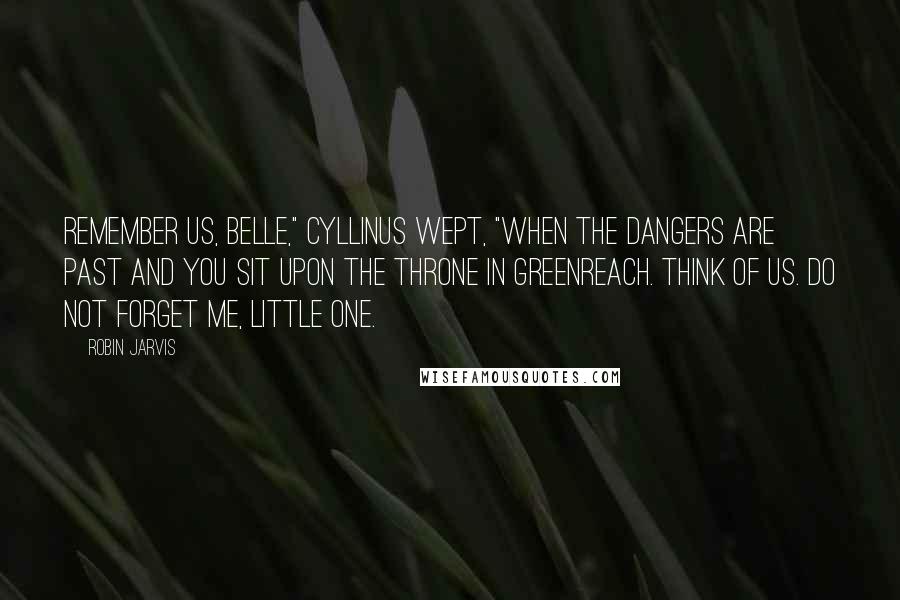 Robin Jarvis Quotes: Remember us, Belle," Cyllinus wept, "when the dangers are past and you sit upon the throne in Greenreach. Think of us. Do not forget me, little one.