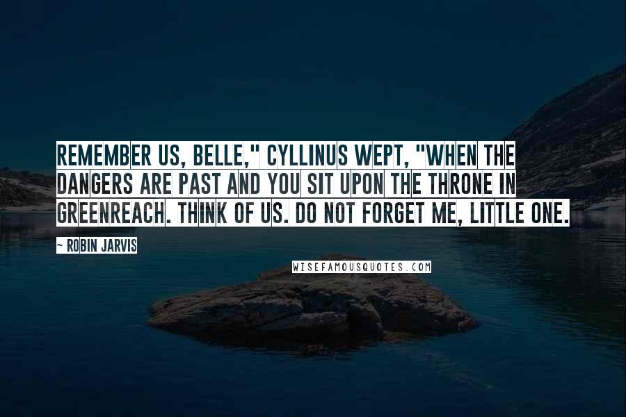 Robin Jarvis Quotes: Remember us, Belle," Cyllinus wept, "when the dangers are past and you sit upon the throne in Greenreach. Think of us. Do not forget me, little one.