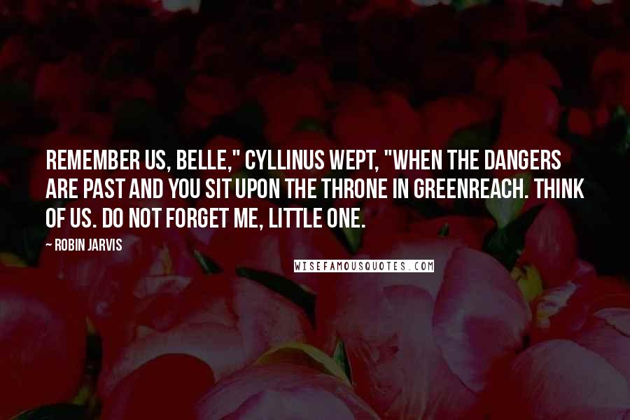 Robin Jarvis Quotes: Remember us, Belle," Cyllinus wept, "when the dangers are past and you sit upon the throne in Greenreach. Think of us. Do not forget me, little one.