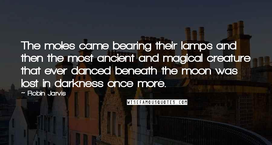 Robin Jarvis Quotes: The moles came bearing their lamps and then the most ancient and magical creature that ever danced beneath the moon was lost in darkness once more.