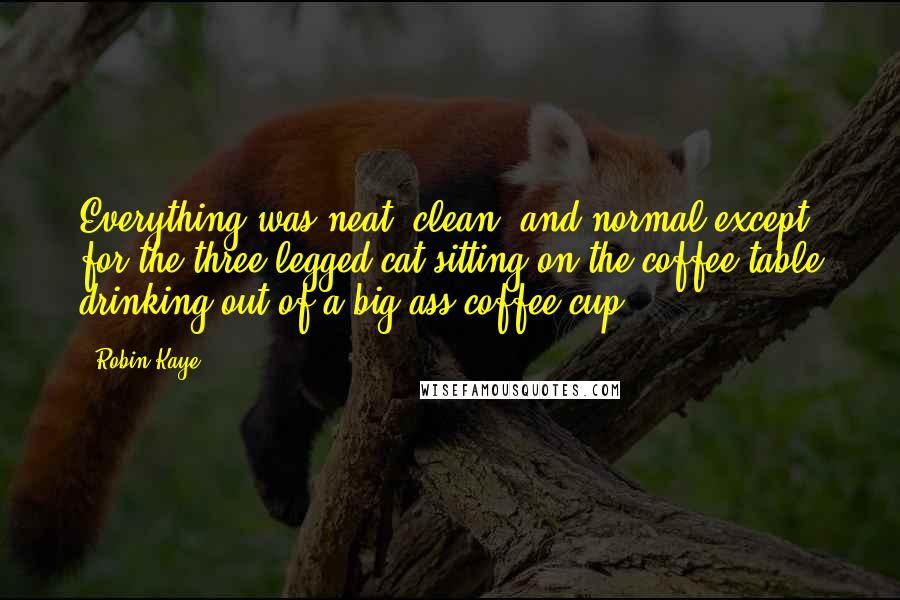 Robin Kaye Quotes: Everything was neat, clean, and normal except for the three-legged cat sitting on the coffee table drinking out of a big ass coffee cup.