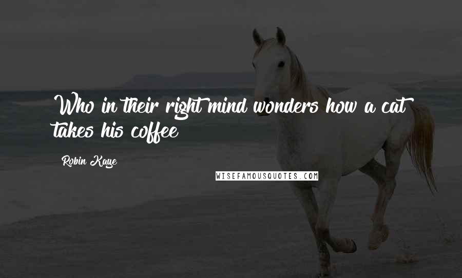 Robin Kaye Quotes: Who in their right mind wonders how a cat takes his coffee?