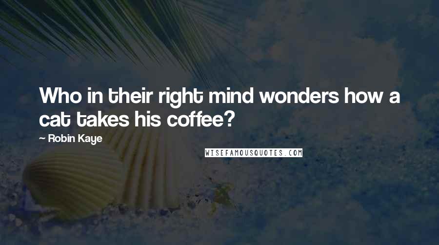 Robin Kaye Quotes: Who in their right mind wonders how a cat takes his coffee?