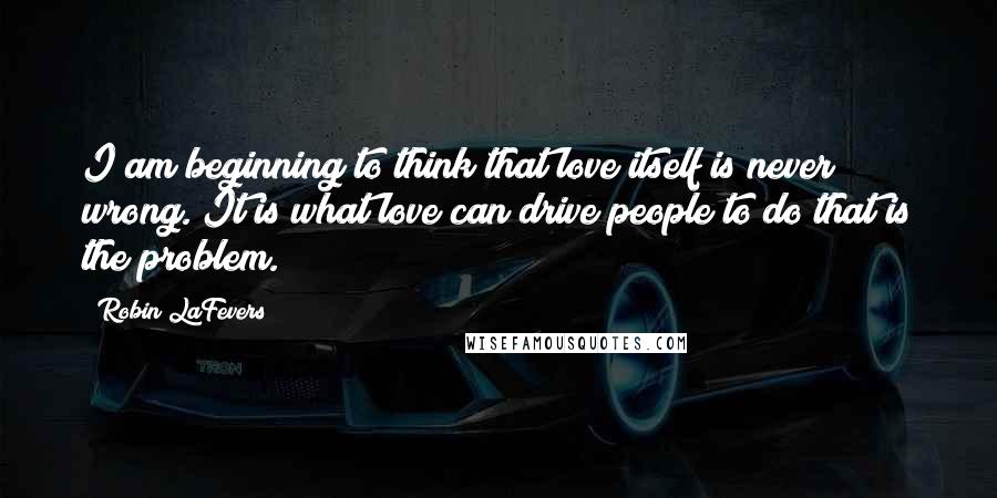 Robin LaFevers Quotes: I am beginning to think that love itself is never wrong. It is what love can drive people to do that is the problem.
