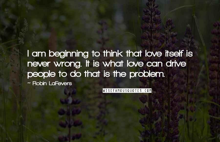 Robin LaFevers Quotes: I am beginning to think that love itself is never wrong. It is what love can drive people to do that is the problem.
