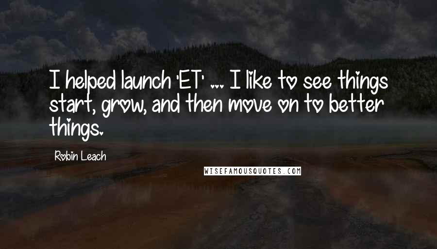 Robin Leach Quotes: I helped launch 'ET' ... I like to see things start, grow, and then move on to better things.