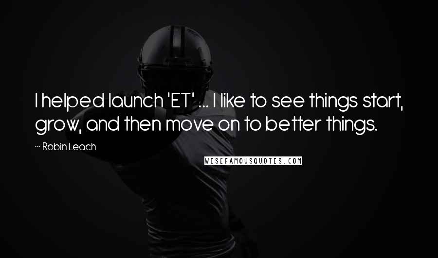 Robin Leach Quotes: I helped launch 'ET' ... I like to see things start, grow, and then move on to better things.