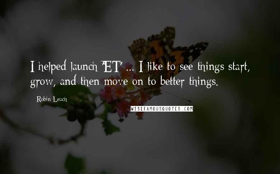 Robin Leach Quotes: I helped launch 'ET' ... I like to see things start, grow, and then move on to better things.