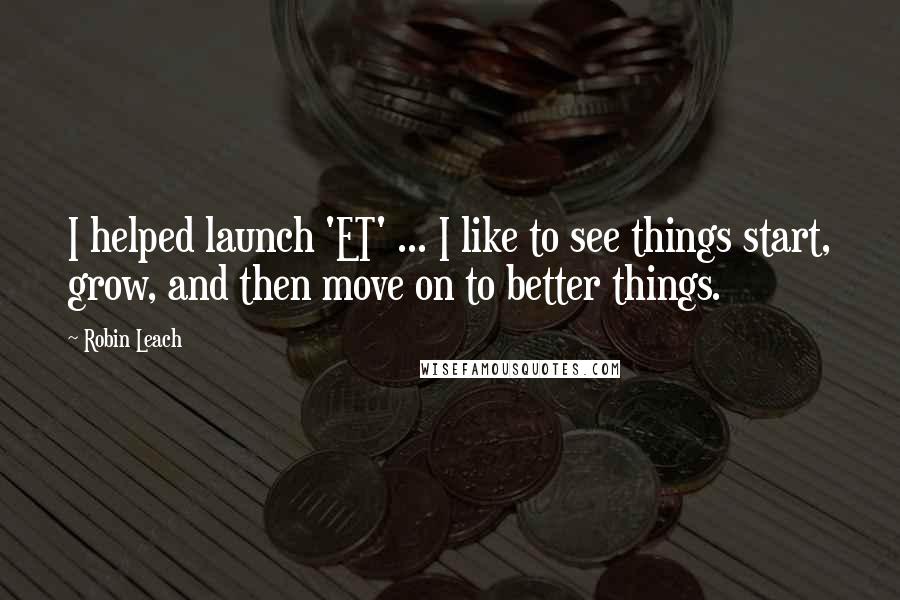 Robin Leach Quotes: I helped launch 'ET' ... I like to see things start, grow, and then move on to better things.